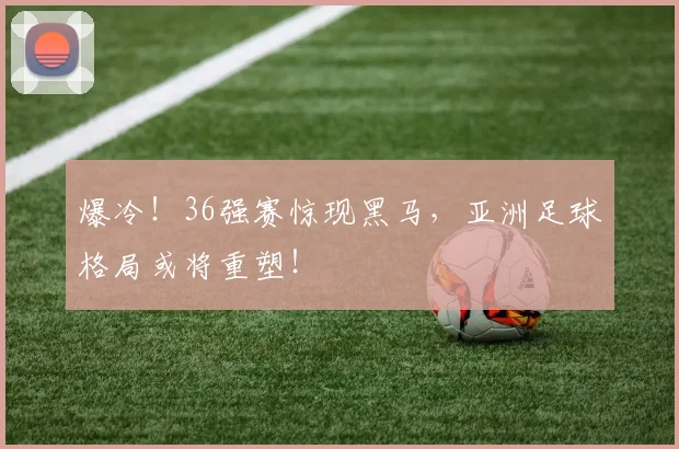 爆冷！36强赛惊现黑马，亚洲足球格局或将重塑！