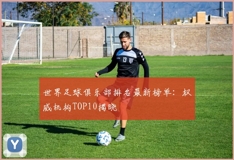 世界足球俱乐部排名最新榜单：权威机构TOP10揭晓