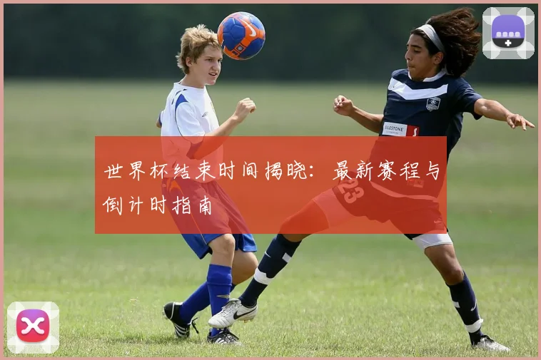 世界杯结束时间揭晓：最新赛程与倒计时指南
