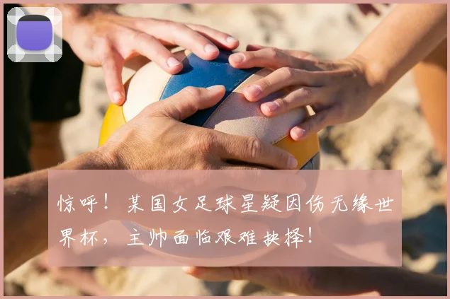 惊呼！某国女足球星疑因伤无缘世界杯，主帅面临艰难抉择！