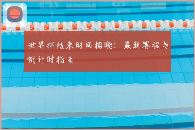 世界杯结束时间揭晓：最新赛程与倒计时指南