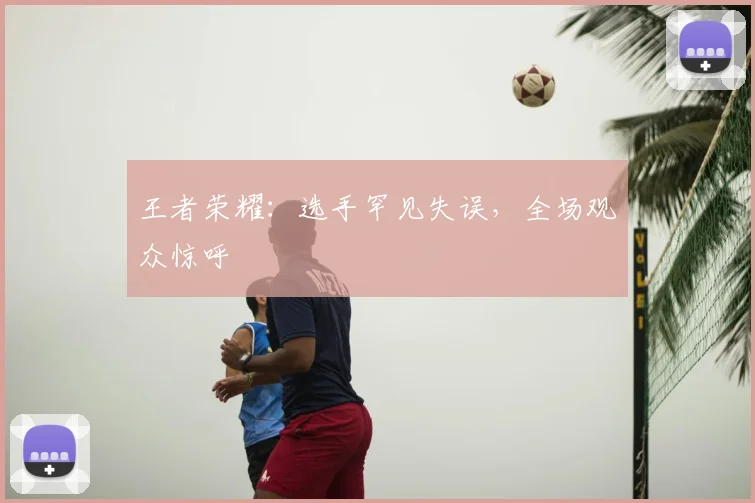 王者荣耀：选手罕见失误，全场观众惊呼