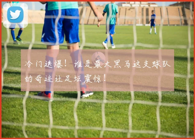 冷门迭爆！谁是最大黑马这支球队的奇迹让足坛震惊！