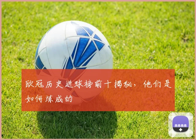 欧冠历史进球榜前十揭秘，他们是如何炼成的