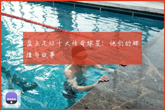 盘点足坛十大传奇球星：他们的辉煌与故事