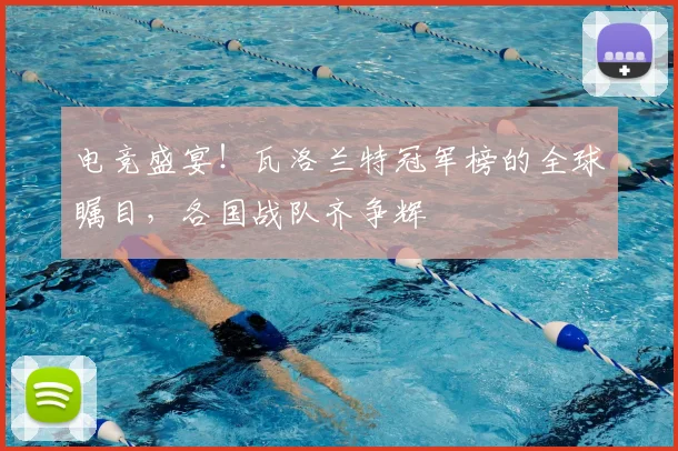 电竞盛宴！瓦洛兰特冠军榜的全球瞩目，各国战队齐争辉