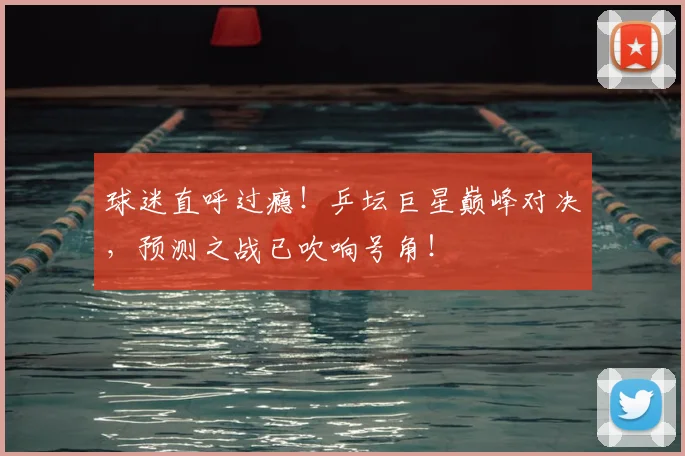 球迷直呼过瘾！乒坛巨星巅峰对决，预测之战已吹响号角！