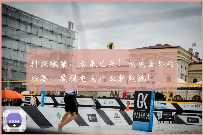 科技赋能，未来已来！电竞国际对抗赛，展现电竞产业新风貌！
