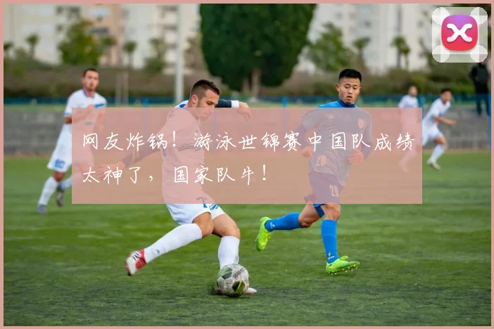 网友炸锅！游泳世锦赛中国队成绩太神了，国家队牛！